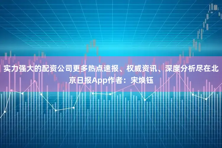 实力强大的配资公司更多热点速报、权威资讯、深度分析尽在北京日报App作者：宋焕钰