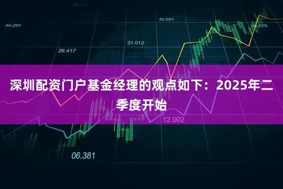 深圳配资门户基金经理的观点如下：2025年二季度开始
