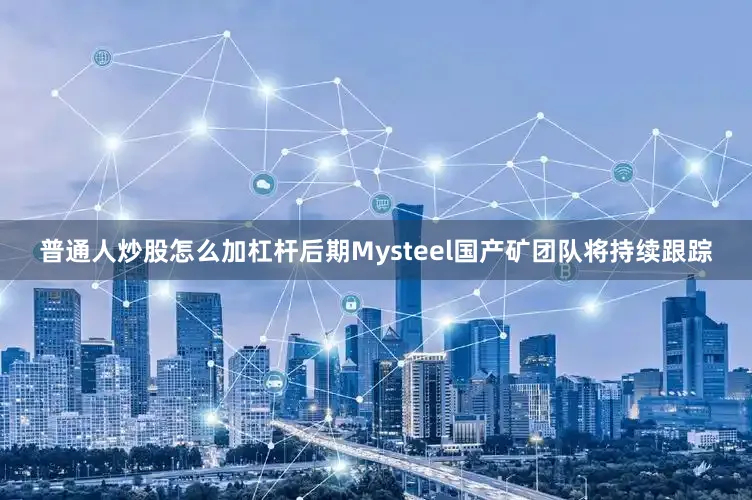 普通人炒股怎么加杠杆后期Mysteel国产矿团队将持续跟踪